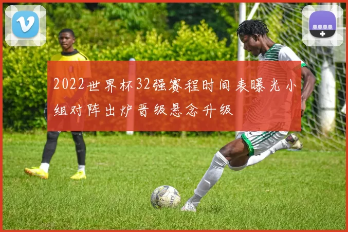 2022世界杯32强赛程时间表曝光小组对阵出炉晋级悬念升级