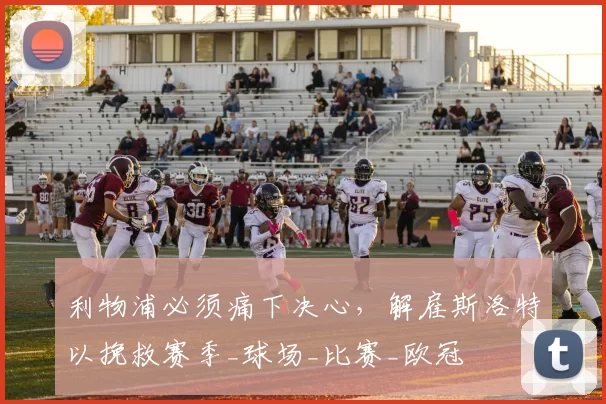 利物浦必须痛下决心，解雇斯洛特以挽救赛季_球场_比赛_欧冠