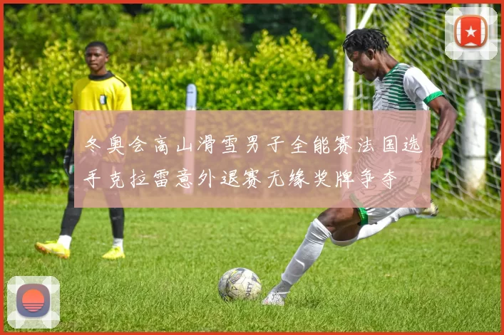 冬奥会高山滑雪男子全能赛法国选手克拉雷意外退赛无缘奖牌争夺