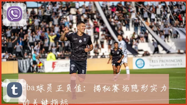 cba球员正负值：揭秘赛场隐形实力的关键指标