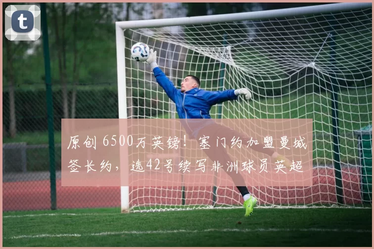 原创 6500万英镑！塞门约加盟曼城签长约，选42号续写非洲球员英超故事