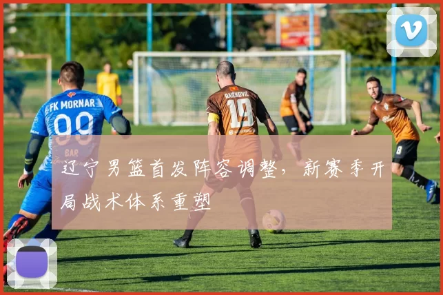 辽宁男篮首发阵容调整，新赛季开局战术体系重塑