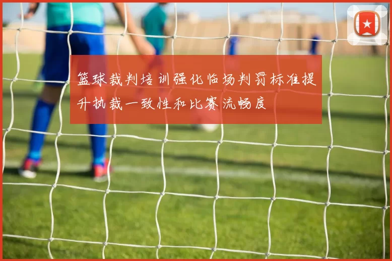 篮球裁判培训强化临场判罚标准提升执裁一致性和比赛流畅度