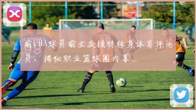 前CBA球员前女友模特转身体育评论员，揭秘职业篮球圈内幕