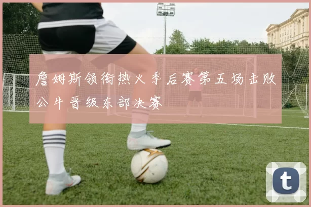 詹姆斯领衔热火季后赛第五场击败公牛晋级东部决赛