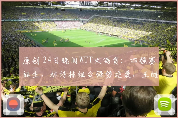 原创 24日晚间WTT大满贯：四强赛诞生，林诗栋组合强势逆袭，王皓负责男双