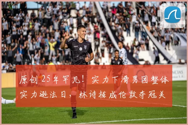 原创 25年罕见！实力下滑男团整体实力逊法日，林诗栋成伦敦夺冠关键