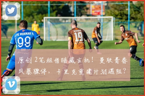 原创 2笔租借暗藏玄机！曼联青春风暴骤停，卡里克重建计划遇阻？