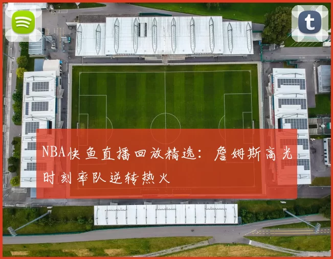 NBA快鱼直播回放精选：詹姆斯高光时刻率队逆转热火