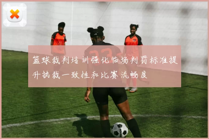 篮球裁判培训强化临场判罚标准提升执裁一致性和比赛流畅度