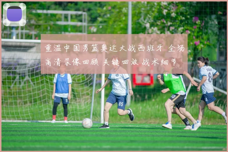 重温中国男篮奥运大战西班牙 全场高清录像回顾 关键回放 战术细节深度解析