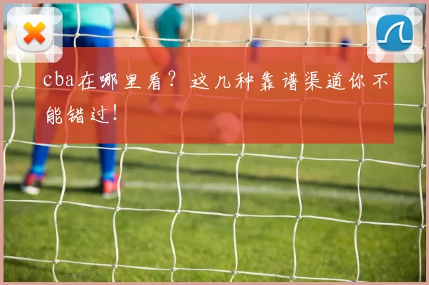 cba在哪里看?这几种靠谱渠道你不能错过!