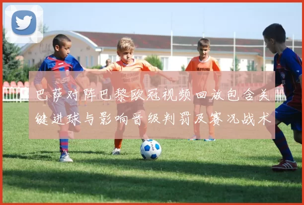 巴萨对阵巴黎欧冠视频回放包含关键进球与影响晋级判罚及赛况战术看点