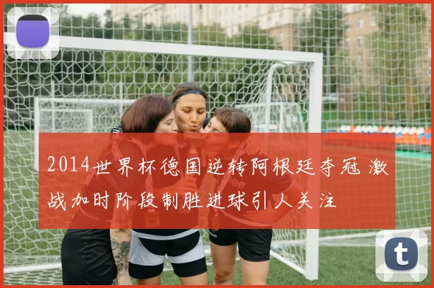 2014世界杯德国逆转阿根廷夺冠 激战加时阶段制胜进球引人关注