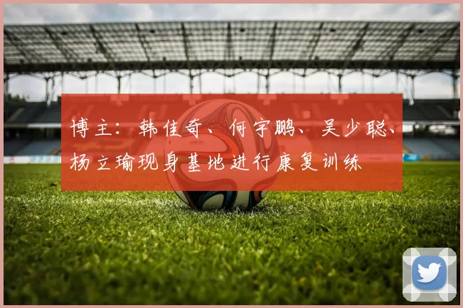 博主：韩佳奇、何宇鹏、吴少聪、杨立瑜现身基地进行康复训练