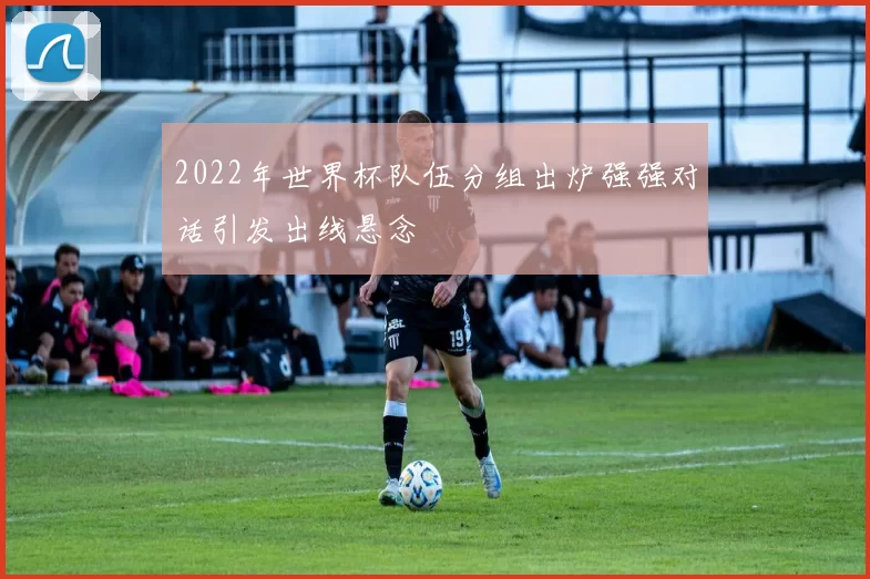 2022年世界杯队伍分组出炉强强对话引发出线悬念