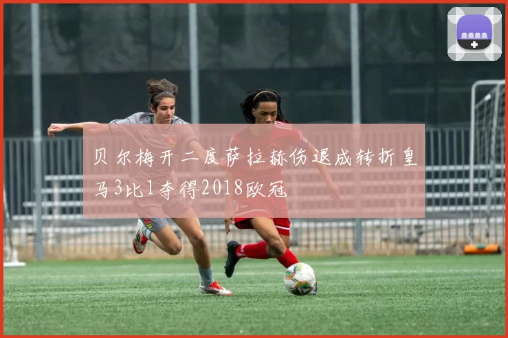 贝尔梅开二度萨拉赫伤退成转折皇马3比1夺得2018欧冠