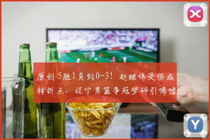 原创 5胜1负到0-3！赵继伟受伤成转折点，辽宁男篮争冠梦碎引唏嘘