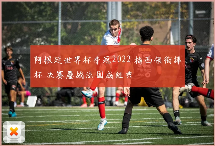 阿根廷世界杯夺冠2022 梅西领衔捧杯 决赛鏖战法国成经典