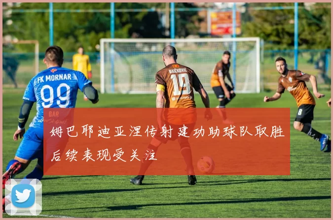 姆巴耶迪亚涅传射建功助球队取胜后续表现受关注