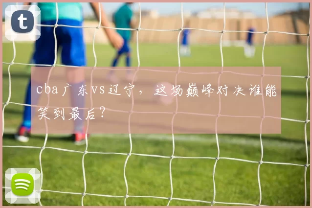 cba广东vs辽宁,这场巅峰对决谁能笑到最后?