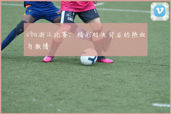 cba浙江比赛：精彩对决背后的热血与激情