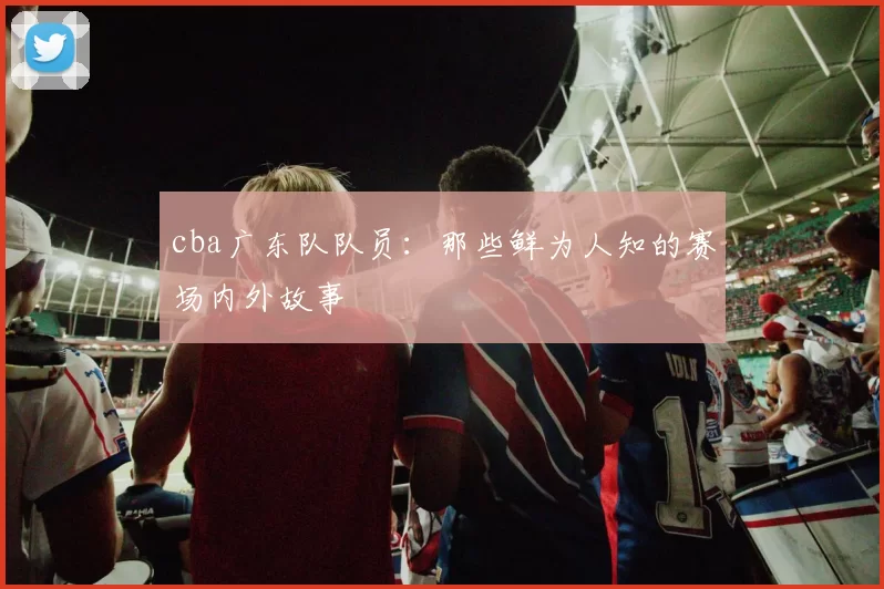 cba广东队队员：那些鲜为人知的赛场内外故事