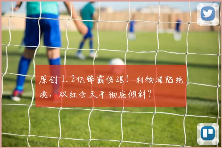 原创 1.2亿锋霸伤退！利物浦陷绝境，双红会天平彻底倾斜？