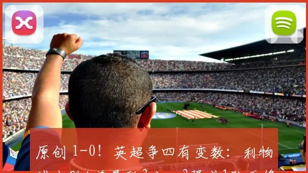 原创 1-0！英超争四有变数：利物浦小胜+差曼联3分，3强或1队无缘欧冠