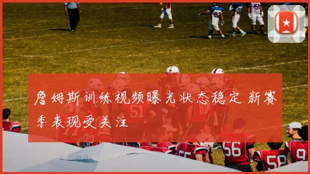 詹姆斯训练视频曝光状态稳定 新赛季表现受关注