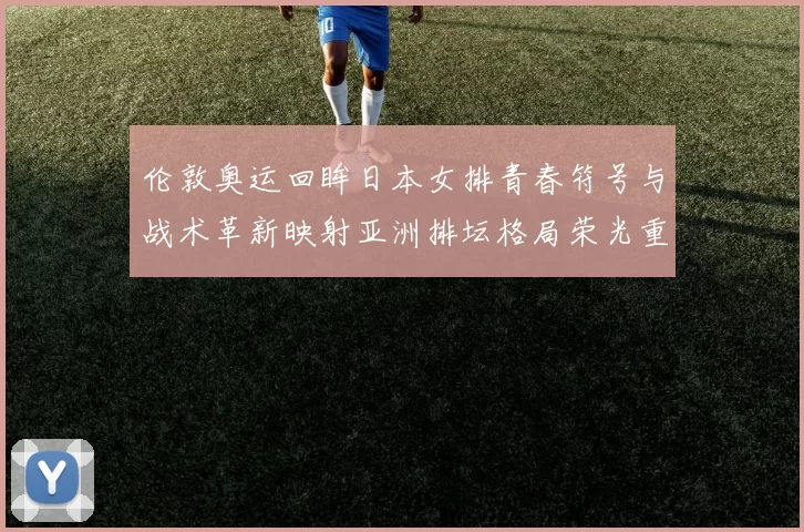 伦敦奥运回眸日本女排青春符号与战术革新映射亚洲排坛格局荣光重燃