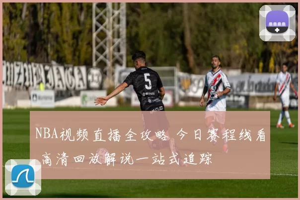 NBA视频直播全攻略 今日赛程线看 高清回放解说一站式追踪