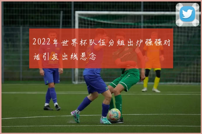 2022年世界杯队伍分组出炉强强对话引发出线悬念