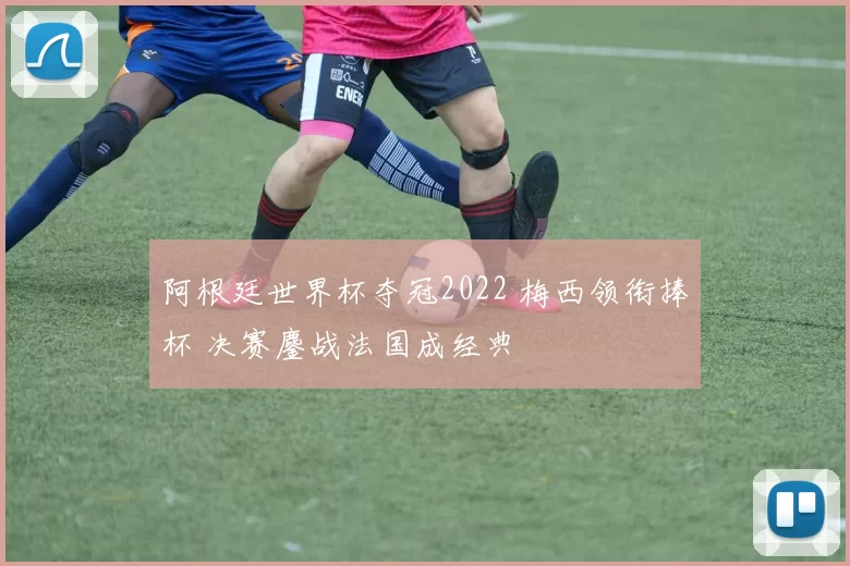 阿根廷世界杯夺冠2022 梅西领衔捧杯 决赛鏖战法国成经典