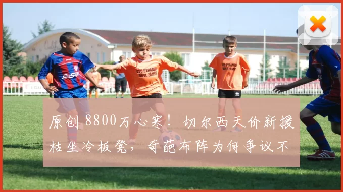 原创 8800万心寒！切尔西天价新援枯坐冷板凳，奇葩布阵为何争议不断