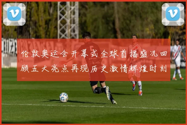 伦敦奥运会开幕式全球首播盛况回顾五大亮点再现历史激情辉煌时刻