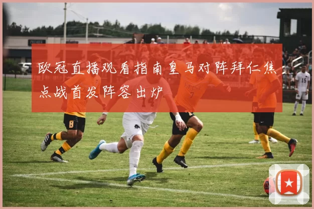 欧冠直播观看指南皇马对阵拜仁焦点战首发阵容出炉