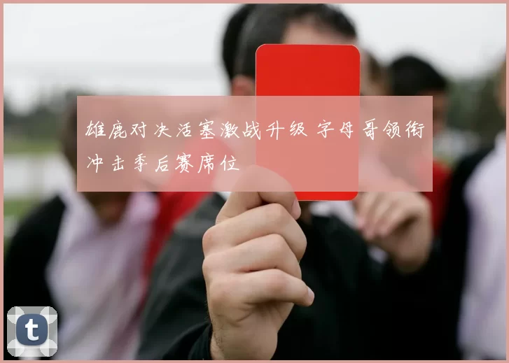 雄鹿对决活塞激战升级 字母哥领衔冲击季后赛席位