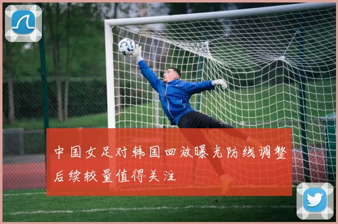 中国女足对韩国回放曝光防线调整后续较量值得关注