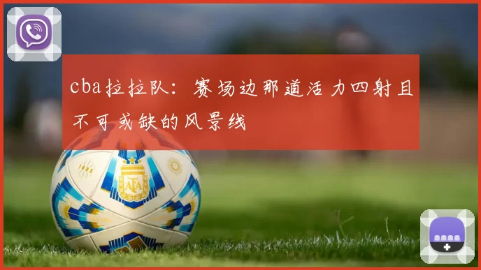 cba拉拉队：赛场边那道活力四射且不可或缺的风景线