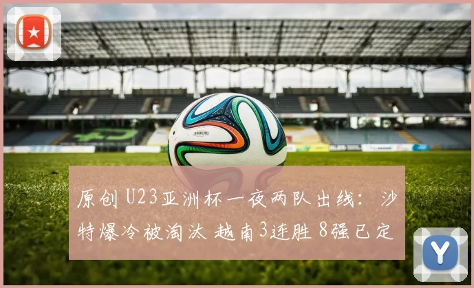 原创 U23亚洲杯一夜两队出线：沙特爆冷被淘汰 越南3连胜 8强已定3席