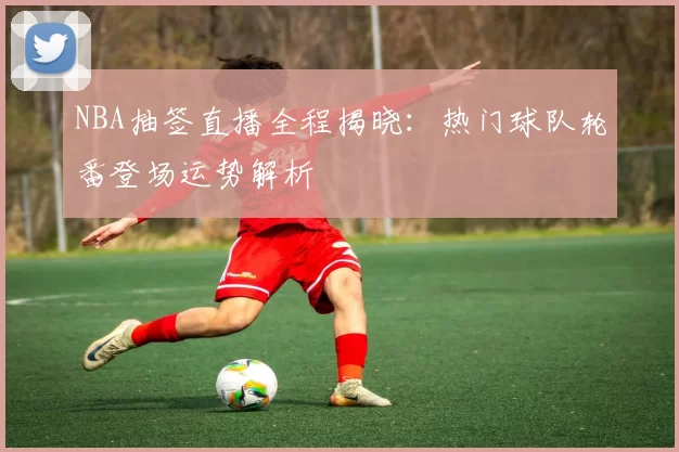 NBA抽签直播全程揭晓：热门球队轮番登场运势解析