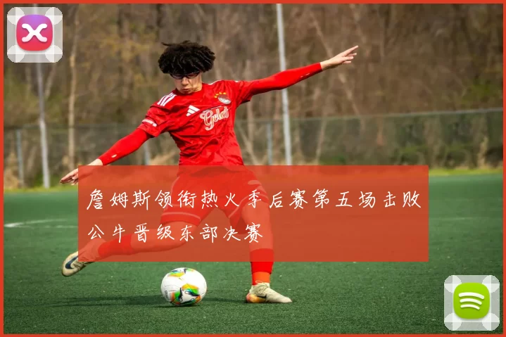 詹姆斯领衔热火季后赛第五场击败公牛晋级东部决赛