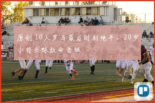 原创 10人罗马最后时刻绝平，20岁小将头球救命晋级