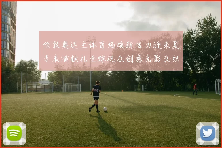 伦敦奥运主体育场焕新活力迎来夏季表演献礼全球观众创意光影交织