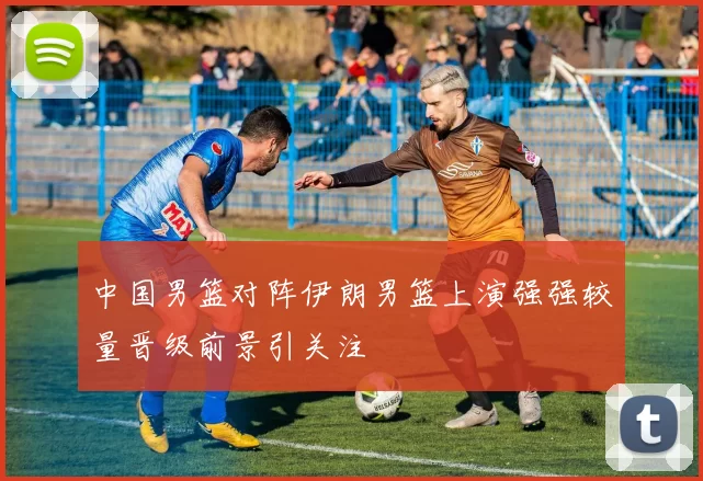 中国男篮对阵伊朗男篮上演强强较量晋级前景引关注