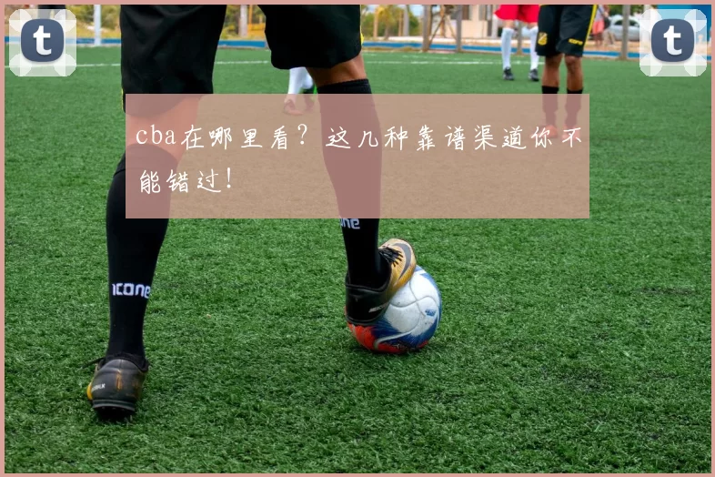 cba在哪里看？这几种靠谱渠道你不能错过！