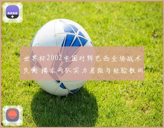 世界杯2002中国对阵巴西全场战术失衡 揭示两队实力差距与经验教训