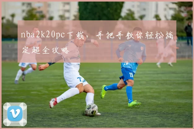 nba2k20pc下载，手把手教你轻松搞定超全攻略