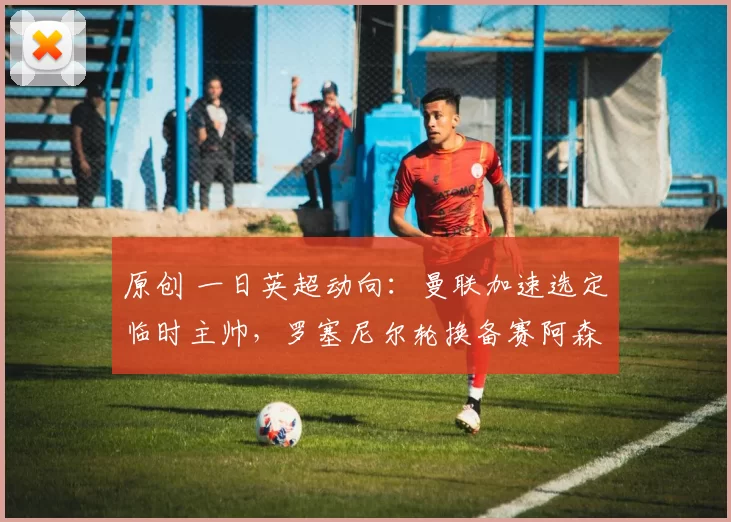 原创 一日英超动向：曼联加速选定临时主帅，罗塞尼尔轮换备赛阿森纳